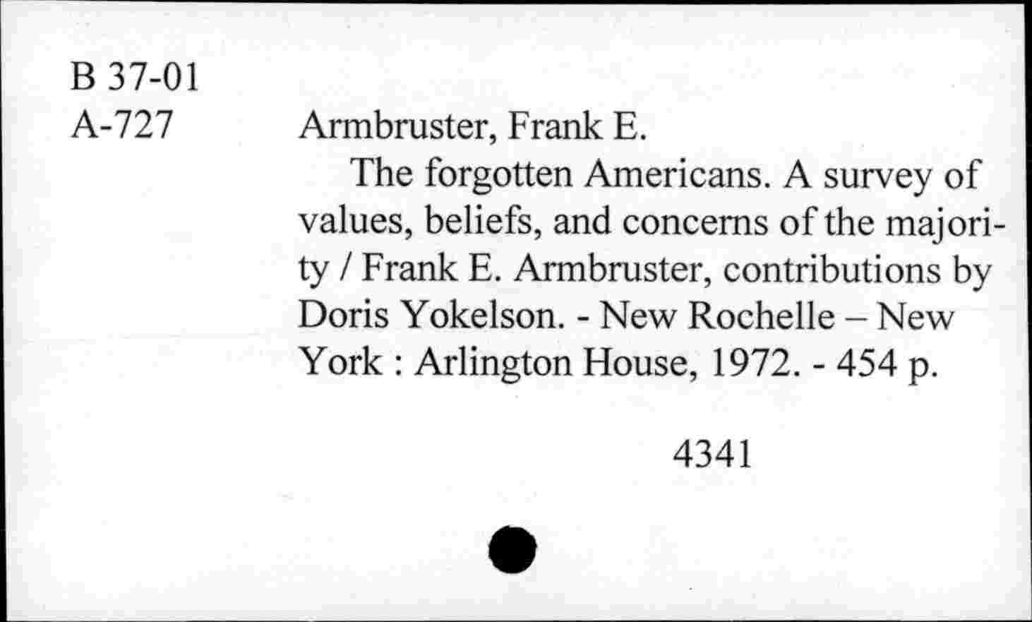 ﻿B 37-01
A-727
Armbruster, Frank E.
The forgotten Americans. A survey of values, beliefs, and concerns of the majority / Frank E. Armbruster, contributions by Doris Yokelson. - New Rochelle - New York : Arlington House, 1972. - 454 p.
4341